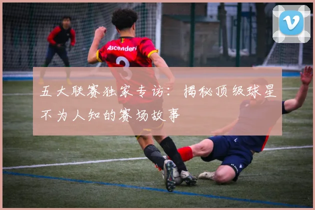 五大联赛独家专访：揭秘顶级球星不为人知的赛场故事