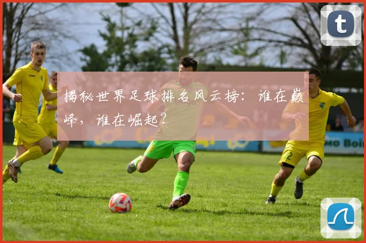 揭秘世界足球排名风云榜:谁在巅峰,谁在崛起?