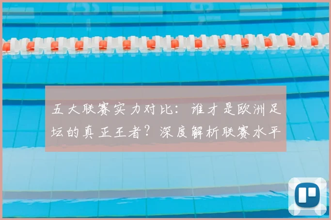 五大联赛实力对比:谁才是欧洲足坛的真正王者?深度解析联赛水平高低