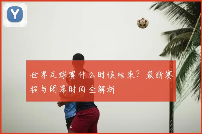 世界足球赛什么时候结束？最新赛程与闭幕时间全解析