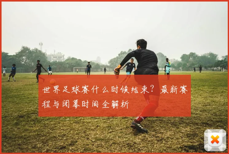世界足球赛什么时候结束？最新赛程与闭幕时间全解析